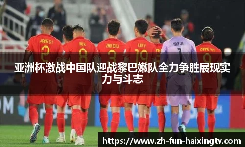 亚洲杯激战中国队迎战黎巴嫩队全力争胜展现实力与斗志